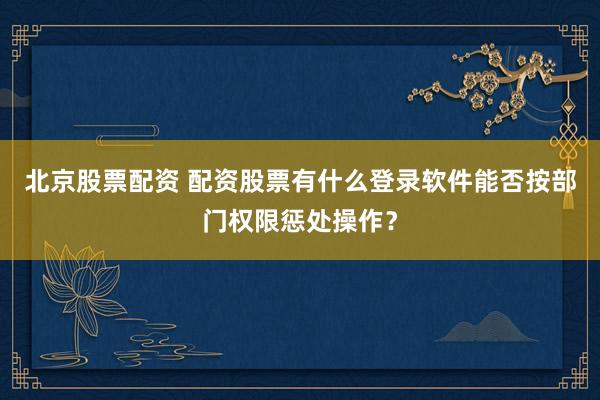 北京股票配资 配资股票有什么登录软件能否按部门权限惩处操作？