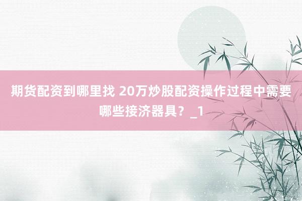期货配资到哪里找 20万炒股配资操作过程中需要哪些接济器具?_1