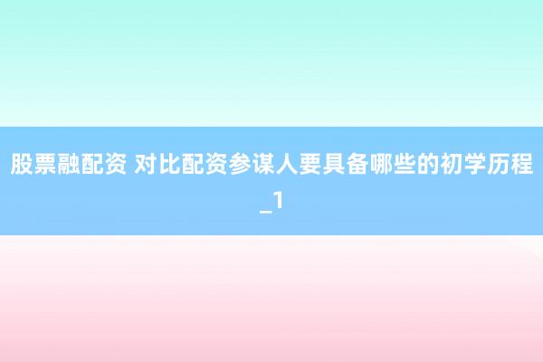 股票融配资 对比配资参谋人要具备哪些的初学历程_1