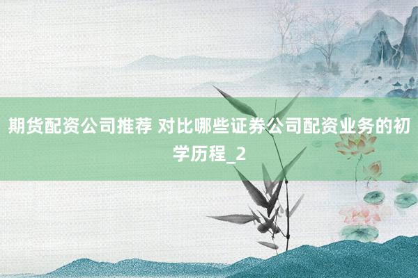 期货配资公司推荐 对比哪些证券公司配资业务的初学历程_2