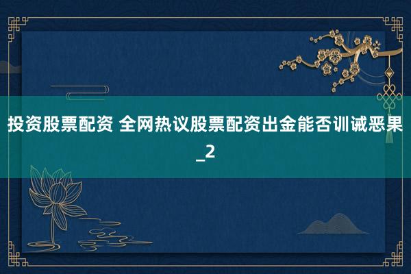 投资股票配资 全网热议股票配资出金能否训诫恶果_2