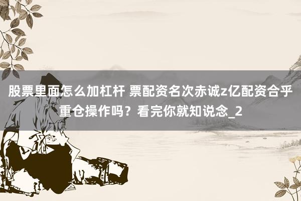 股票里面怎么加杠杆 票配资名次赤诚z亿配资合乎重仓操作吗？看完你就知说念_2