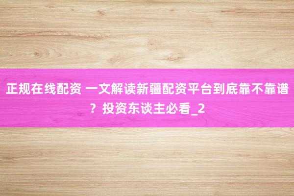 正规在线配资 一文解读新疆配资平台到底靠不靠谱？投资东谈主必看_2