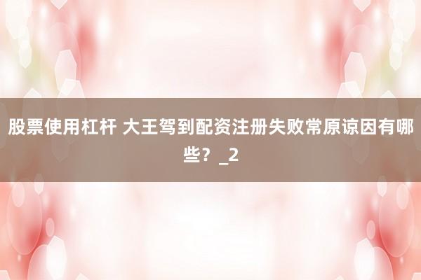 股票使用杠杆 大王驾到配资注册失败常原谅因有哪些？_2