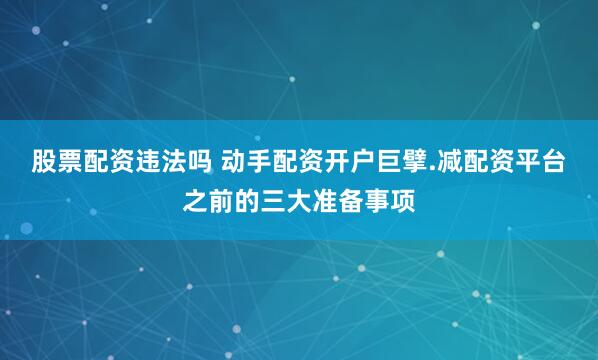 股票配资违法吗 动手配资开户巨擘.减配资平台之前的三大准备事项