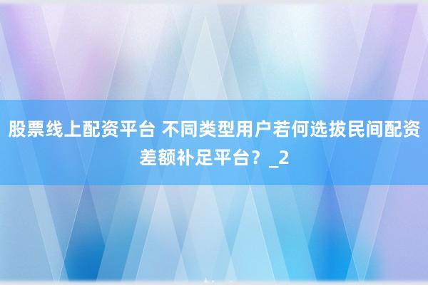 股票线上配资平台 不同类型用户若何选拔民间配资差额补足平台？_2