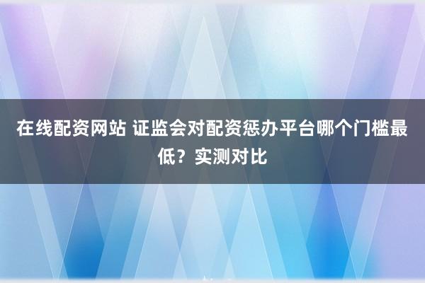 在线配资网站 证监会对配资惩办平台哪个门槛最低？实测对比